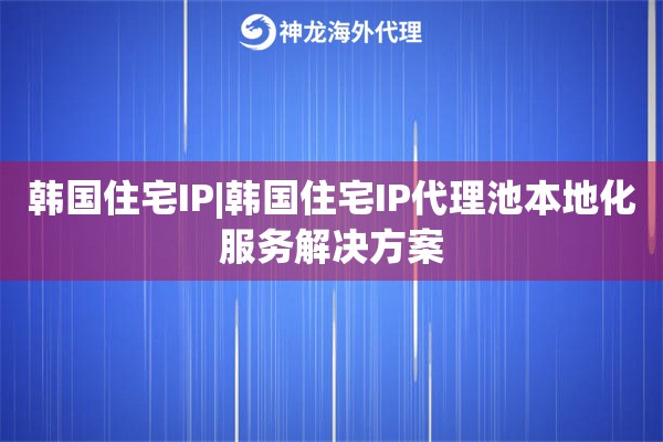 韩国住宅IP|韩国住宅IP代理池本地化服务解决方案