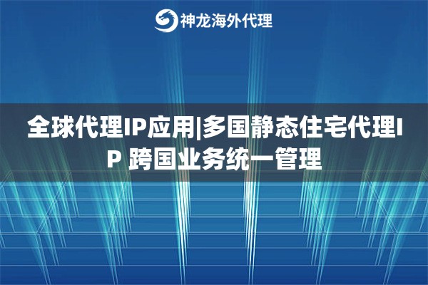 全球代理IP应用|多国静态住宅代理IP 跨国业务统一管理