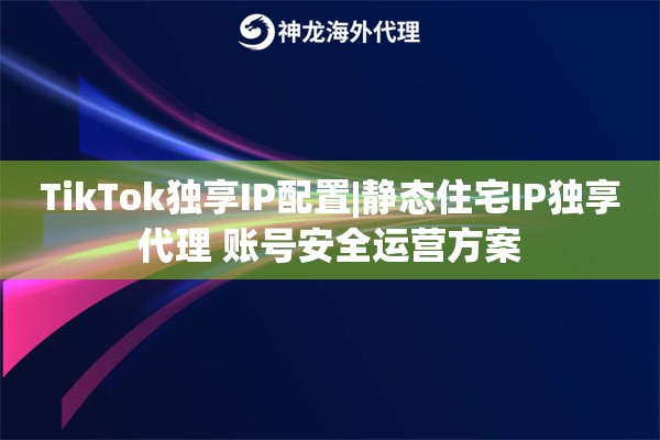 TikTok独享IP配置|静态住宅IP独享代理 账号安全运营方案
