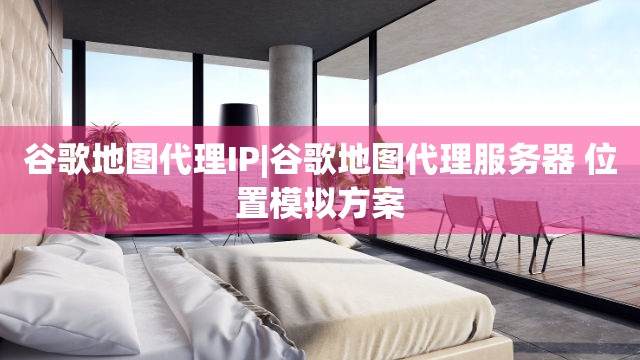 谷歌地图代理IP|谷歌地图代理服务器 位置模拟方案