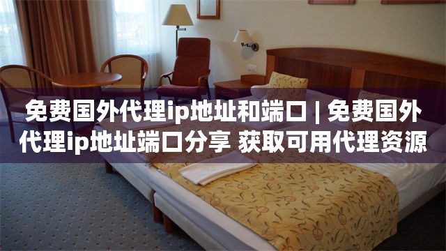 免费国外代理ip地址和端口 | 免费国外代理ip地址端口分享 获取可用代理资源