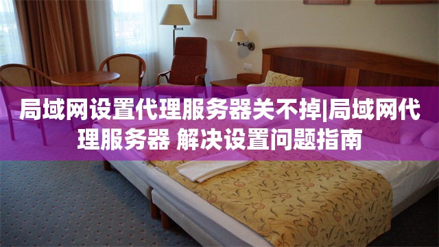 局域网设置代理服务器关不掉|局域网代理服务器 解决设置问题指南