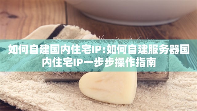 如何自建国内住宅IP:如何自建服务器国内住宅IP一步步操作指南
