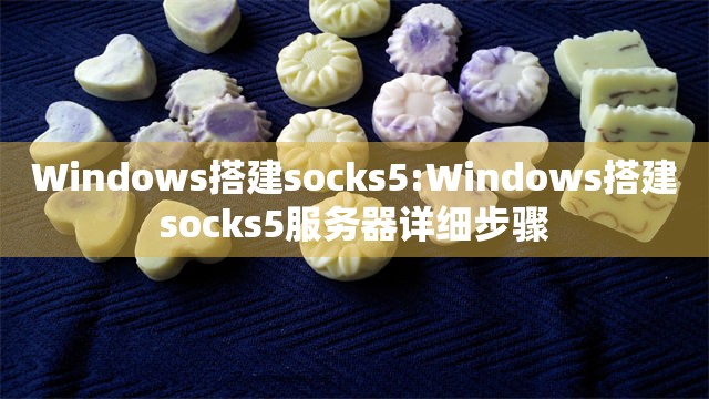 Windows搭建socks5:Windows搭建socks5服务器详细步骤