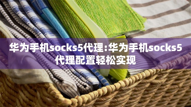 华为手机socks5代理:华为手机socks5代理配置轻松实现