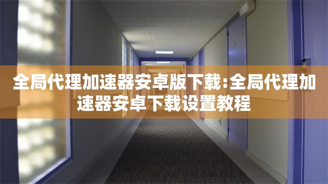 全局代理加速器安卓版下载:全局代理加速器安卓下载设置教程