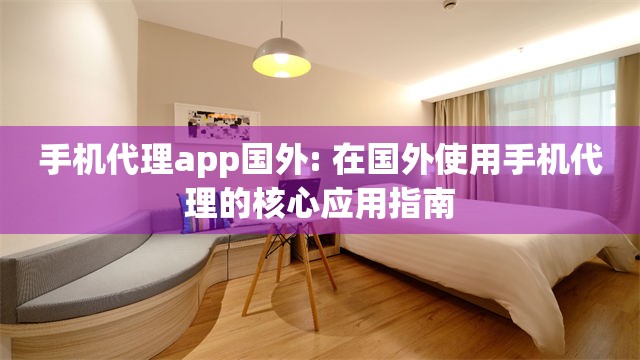 手机代理app国外: 在国外使用手机代理的核心应用指南
