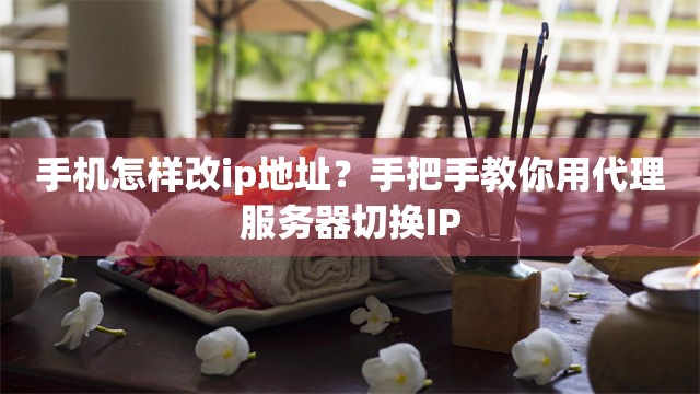 手机怎样改ip地址？手把手教你用代理服务器切换IP