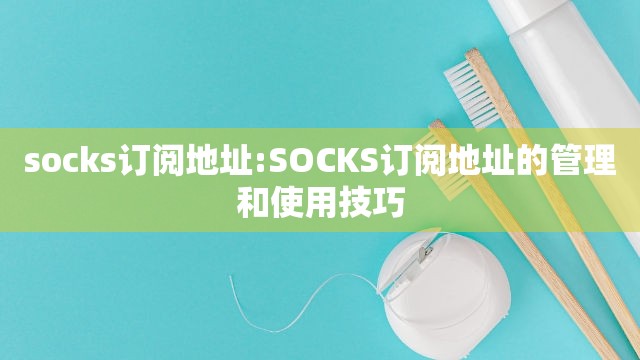 socks订阅地址:SOCKS订阅地址的管理和使用技巧