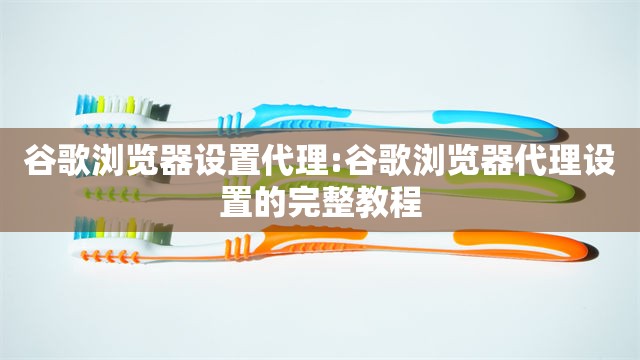 谷歌浏览器设置代理:谷歌浏览器代理设置的完整教程