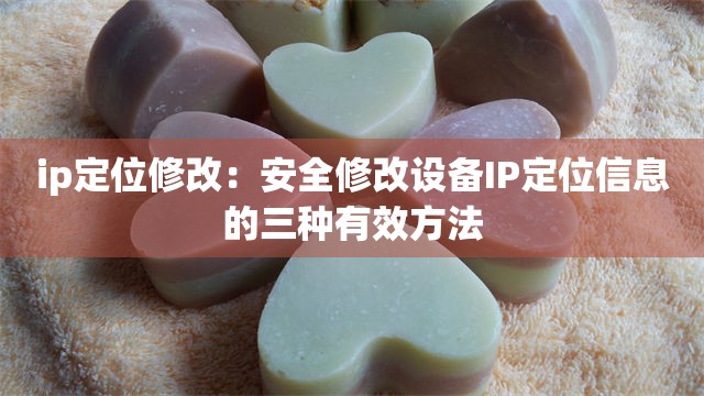 ip定位修改：安全修改设备IP定位信息的三种有效方法
