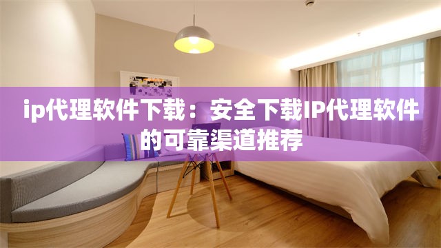 ip代理软件下载：安全下载IP代理软件的可靠渠道推荐