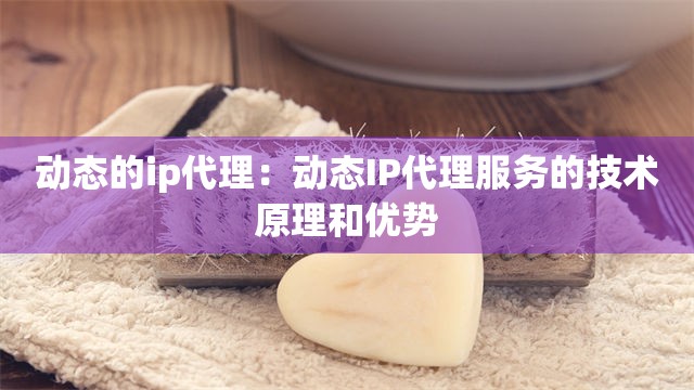 动态的ip代理：动态IP代理服务的技术原理和优势