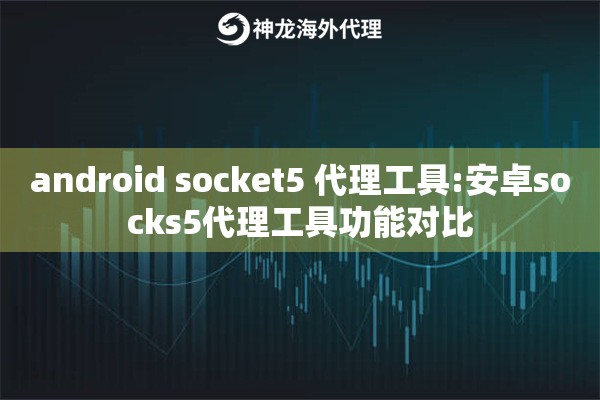 android socket5 代理工具:安卓socks5代理工具功能对比