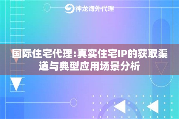 国际住宅代理:真实住宅IP的获取渠道与典型应用场景分析