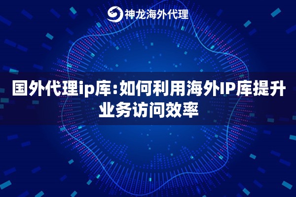 国外代理ip库:如何利用海外IP库提升业务访问效率