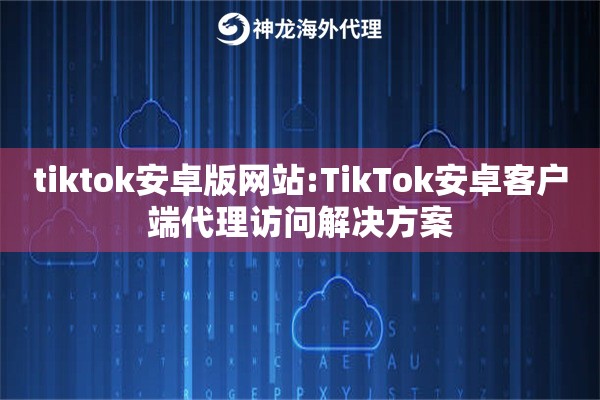 tiktok安卓版网站:TikTok安卓客户端代理访问解决方案