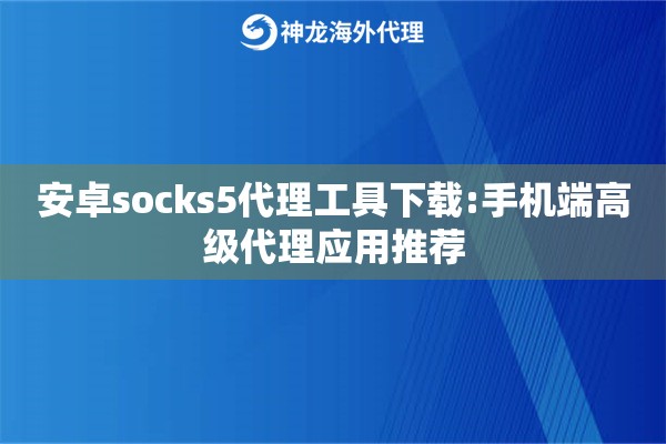 安卓socks5代理工具下载:手机端高级代理应用推荐