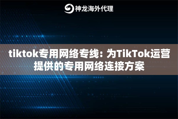 tiktok专用网络专线: 为TikTok运营提供的专用网络连接方案
