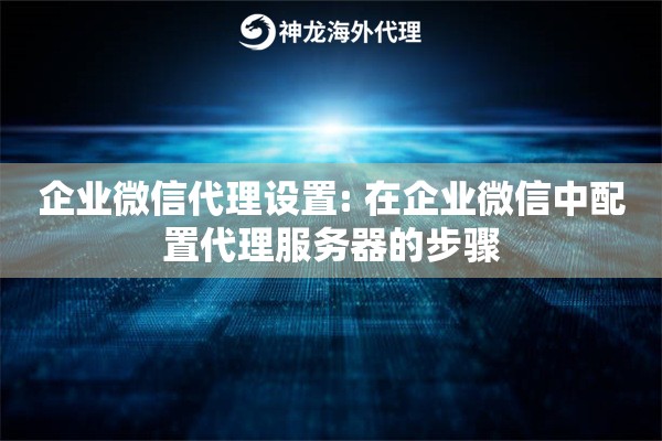 企业微信代理设置: 在企业微信中配置代理服务器的步骤