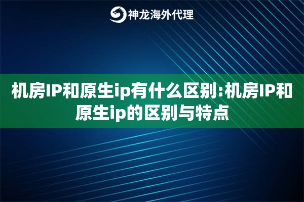 机房IP和原生ip有什么区别:机房IP和原生ip的区别与特点