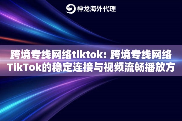 跨境专线网络tiktok: 跨境专线网络TikTok的稳定连接与视频流畅播放方案 跨境专线网络tiktok: 跨境专线网络TikTok的稳定连接与视频流畅播放方案