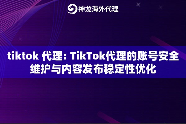 tiktok 代理: TikTok代理的账号安全维护与内容发布稳定性优化