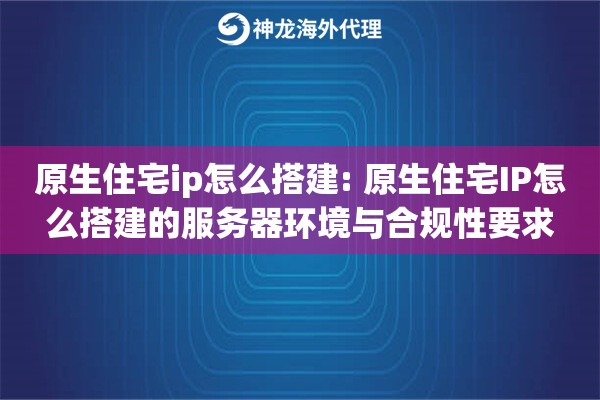 原生住宅ip怎么搭建: 原生住宅IP怎么搭建的服务器环境与合规性要求