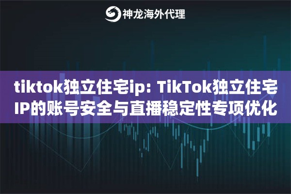 tiktok独立住宅ip: TikTok独立住宅IP的账号安全与直播稳定性专项优化