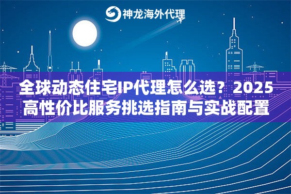全球动态住宅IP代理怎么选？2025高性价比服务挑选指南与实战配置