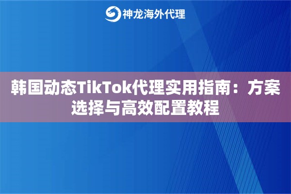 韩国动态TikTok代理实用指南：方案选择与高效配置教程