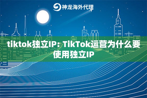 tiktok独立IP: TikTok运营为什么要使用独立IP tiktok独立IP: TikTok运营为什么要使用独立IP