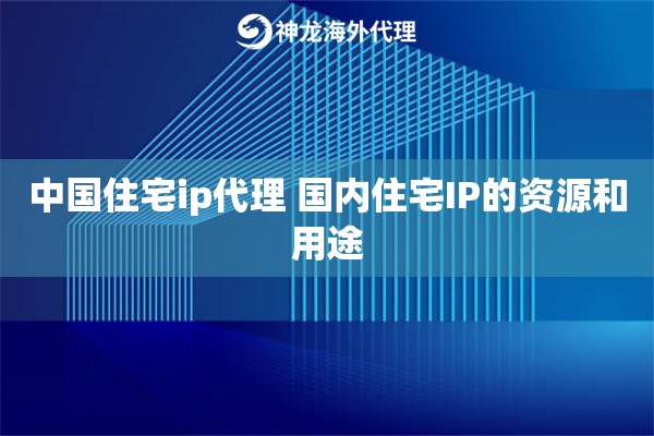 中国住宅ip代理 国内住宅IP的资源和用途