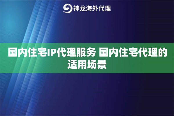 国内住宅IP代理服务 国内住宅代理的适用场景