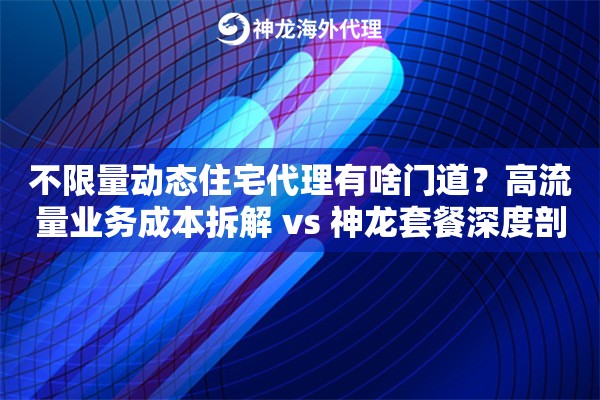 不限量动态住宅代理有啥门道？高流量业务成本拆解 vs 神龙套餐深度剖析！