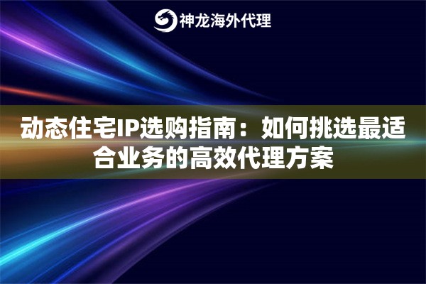 动态住宅IP选购指南：如何挑选最适合业务的高效代理方案