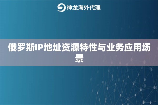 俄罗斯IP地址资源特性与业务应用场景 俄罗斯IP地址资源特性与业务应用场景