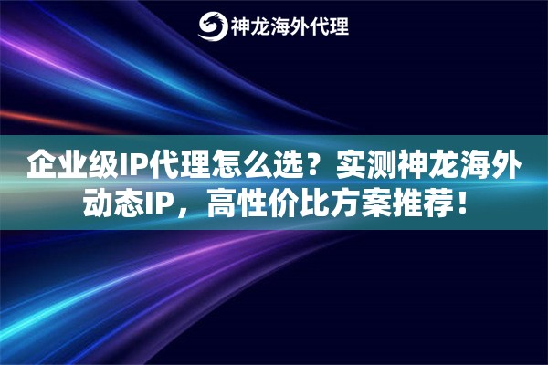 企业级IP代理怎么选？实测神龙海外动态IP，高性价比方案推荐！
