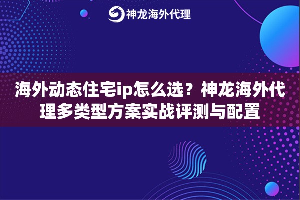 海外动态住宅ip怎么选？神龙海外代理多类型方案实战评测与配置