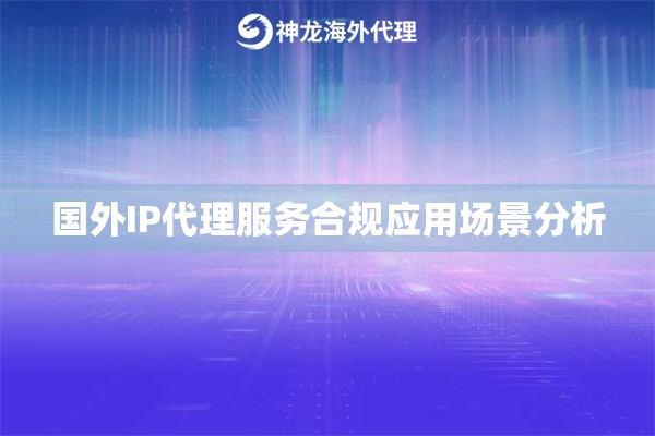 国外IP代理服务合规应用场景分析